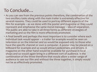 To Conclude…
• As you can see from the previous points therefore, the combination of the
two ancillary tasks along with the main trailer is extremely effective for
several reasons. They could be used to portray different aspects of the
film for example – as we done with the poster and magazine or they could
represent and emphasise the same moral message – idea of separation.
The public are able to take in all three forms as different strategies of
marketing and so the film is more effectively promoted.
• A final benefit and perhaps the most important is to consider where each
individual task would appear – a trailer for example would be seen on
television or on the internet and so would be exposed only to those who
have the specific channel or own a computer. A poster may be placed on a
billboard for example and so would attract pedestrians and drivers. A
magazine on the other hand would be available for purchase in local
shops and so would again bring in a different sort of audience. It the
combination of the three therefore that would allow a wider range of
audience to see our film and without the three together, it simply would
not be as effectively promoted.
 
