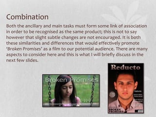 Combination
Both the ancillary and main tasks must form some link of association
in order to be recognised as the same product; this is not to say
however that slight subtle changes are not encouraged. It is both
these similarities and differences that would effectively promote
‘Broken Promises’ as a film to our potential audience. There are many
aspects to consider here and this is what I will briefly discuss in the
next few slides.
 