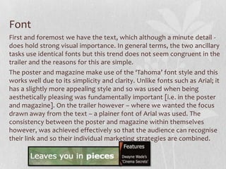 Font
First and foremost we have the text, which although a minute detail -
does hold strong visual importance. In general terms, the two ancillary
tasks use identical fonts but this trend does not seem congruent in the
trailer and the reasons for this are simple.
The poster and magazine make use of the ‘Tahoma’ font style and this
works well due to its simplicity and clarity. Unlike fonts such as Arial; it
has a slightly more appealing style and so was used when being
aesthetically pleasing was fundamentally important [i.e. in the poster
and magazine]. On the trailer however – where we wanted the focus
drawn away from the text – a plainer font of Arial was used. The
consistency between the poster and magazine within themselves
however, was achieved effectively so that the audience can recognise
their link and so their individual marketing strategies are combined.
 
