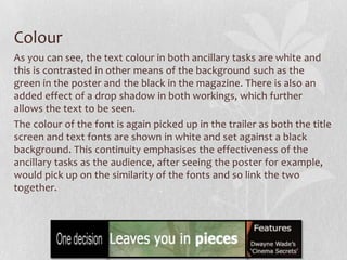 Colour
As you can see, the text colour in both ancillary tasks are white and
this is contrasted in other means of the background such as the
green in the poster and the black in the magazine. There is also an
added effect of a drop shadow in both workings, which further
allows the text to be seen.
The colour of the font is again picked up in the trailer as both the title
screen and text fonts are shown in white and set against a black
background. This continuity emphasises the effectiveness of the
ancillary tasks as the audience, after seeing the poster for example,
would pick up on the similarity of the fonts and so link the two
together.
 