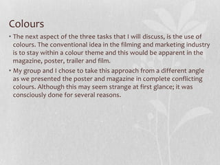 Colours
• The next aspect of the three tasks that I will discuss, is the use of
colours. The conventional idea in the filming and marketing industry
is to stay within a colour theme and this would be apparent in the
magazine, poster, trailer and film.
• My group and I chose to take this approach from a different angle
as we presented the poster and magazine in complete conflicting
colours. Although this may seem strange at first glance; it was
consciously done for several reasons.
 