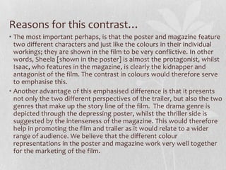 Reasons for this contrast…
• The most important perhaps, is that the poster and magazine feature
two different characters and just like the colours in their individual
workings; they are shown in the film to be very conflictive. In other
words, Sheela [shown in the poster] is almost the protagonist, whilst
Isaac, who features in the magazine, is clearly the kidnapper and
antagonist of the film. The contrast in colours would therefore serve
to emphasise this.
• Another advantage of this emphasised difference is that it presents
not only the two different perspectives of the trailer, but also the two
genres that make up the story line of the film. The drama genre is
depicted through the depressing poster, whilst the thriller side is
suggested by the intenseness of the magazine. This would therefore
help in promoting the film and trailer as it would relate to a wider
range of audience. We believe that the different colour
representations in the poster and magazine work very well together
for the marketing of the film.
 