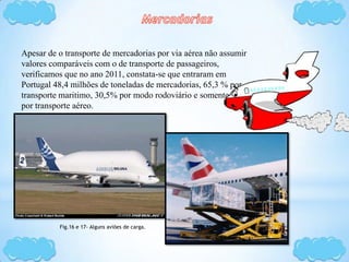 Apesar de o transporte de mercadorias por via aérea não assumir
valores comparáveis com o de transporte de passageiros,
verificamos que no ano 2011, constata-se que entraram em
Portugal 48,4 milhões de toneladas de mercadorias, 65,3 % por
transporte maritimo, 30,5% por modo rodoviário e somente 0,1%
por transporte aéreo.
Fig.16 e 17- Alguns aviões de carga.
 