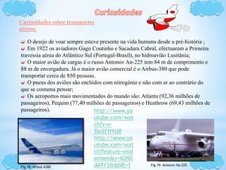 Curiosidades sobre transportes
aéreos:
O desejo de voar sempre esteve presente na vida humana desde a pré-história ;
Em 1922 os aviadores Gago Coutinho e Sacadura Cabral, efectuaram a Primeira
travessia aérea do Atlântico Sul (Portugal-Brasil), no hidroavião Lusitânia;
O maior avião de cargas é o russo Antonov An-225 tem 84 m de comprimento e
88 m de envergadura. Já o maior avião comercial é o Airbus-380 que pode
transportar cerca de 850 pessoas.
O pneus dos aviões são enchidos com nitrogénio e não com ar ao contrário do
que se costuma pensar;
Os aeroportos mais movimentados do mundo são: Atlanta (92,36 milhões de
passageiros), Pequim (77,40 milhões de passageiros) e Heathrow (69,43 milhões de
passageiros).
Fig.18- Airbus A380
Fig.19- Antonov Na-225
http://www.yo
utube.com/wat
ch?v=v-
TarZFHYU0
http://www.yo
utube.com/wat
ch?feature=end
screen&v=KD9Z
dA9Y3Ik&NR=1
 