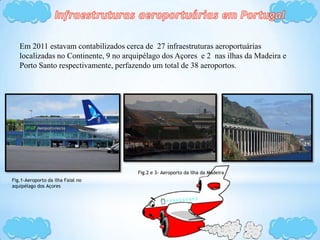 Em 2011 estavam contabilizados cerca de 27 infraestruturas aeroportuárias
localizadas no Continente, 9 no arquipélago dos Açores e 2 nas ilhas da Madeira e
Porto Santo respectivamente, perfazendo um total de 38 aeroportos.
Fig.1-Aeroporto da ilha Faial no
aquipélago dos Açores
Fig.2 e 3- Aeroporto da ilha da Madeira
 