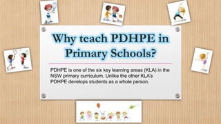 Why teach PDHPE in
Primary Schools?
PDHPE is one of the six key learning areas (KLA) in the
NSW primary curriculum. Unlike the other KLA’s
PDHPE develops students as a whole person.
 