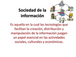 Sociedad de la
información
Es aquella en la cual las tecnologías que
facilitan la creación, distribución y
manipulación de la información juegan
un papel esencial en las actividades
sociales, culturales y económicas.
 