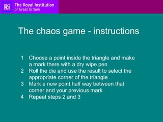 1 Choose a point inside the triangle and make
a mark there with a dry wipe pen
2 Roll the die and use the result to select the
appropriate corner of the triangle
3 Mark a new point half way between that
corner and your previous mark
4 Repeat steps 2 and 3
The chaos game - instructions
 