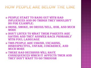 People start to hang out with bad
influences and do things they shouldn’t
do for example:
 Drink, smoke, do drugs/sell, rob, and much
more
 don’t listen to what their parents are
saying and they answer back probably
with foul language
 This people are unkind, uncaring,
disrespectful, unfair, cowardice, and
much more
 There bad decisions will have
consequences which it affects them and
they don’t want to go through
 