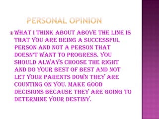  What I think about above the line is
that you are being a successful
person and not a person that
doesn’t want to progress. you
should always choose the right
and do your best of best and not
let your parents down they are
counting on you. Make good
decisions because they are going to
determine your destiny.
 