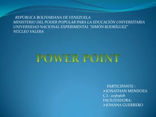 REPÚBLICA BOLIVARIANA DE VENEZUELA
MINISTERIO DEL PODER POPULAR PARA LA EDUCACIÓN UNIVERSITARIA
UNIVERSIDAD NACIONAL EXPERIMENTAL “SIMÓN RODRÍGUEZ”
NÚCLEO VALERA
PARTICIPANTE :
JONATHAN MENDOZA
C.I.: 21365618
FACILITADORA:
JOHANA GUERRERO
 