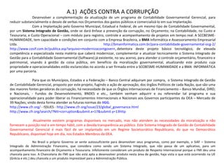 A.1)  AÇÕES CONTRA A CORRUPÇÃO
Desenvolver  a  complementação  da  atualização  de  um  programa  de  Contabilidade  Governamental  Gerencial,  para 
reduzir substancialmente o desvio de verbas nos Orçamentos dos gastos públicos e comercializá-lo em sua Implantação.
Com a Implantação pelo Governo Municipal, Estadual e Federal, de um mesmo tipo de Contabilidade Governamental, 
por um Sistema Integrado de Gestão, onde se dará ênfase a prevenção da corrupção, no Orçamento; na Contabilidade, no Custo e 
Tesouraria; e Custo Operacional – com módulo para registro, controle e acompanhamento de projetos em tempo real. A SCCBESME-
HUMANIDADE, tem capacidade e condições em conjunto com a Empresa Brasileira, a BMA Informática e Assessoramento Empresarial 
Ltda.  http://bmainformatica.com.br/para-contabilidade-governamental-sicg-2/ 
http://www.cosif.com.br/publica.asp?arquivo=modernizacontgovern, detentora  deste  projeto  básico  tecnológico,  de  elevada 
competência e especializada nesta matéria que caberá modernizar, complementar e atualizar tecnicamente o Sistema Integrado de 
Gestão para a Contabilidade Governamental (Software) já existente, no seu acervo, para atender o controle orçamentário, financeiro e 
patrimonial,  visando  à  gestão  da  coisa  pública,  em  benefício  da  moralização  governamental,  atualizando  este  produto  cuja 
propriedade e operacionalidades estão esclarecidas no acordo a ser firmada entre a SCCBESME-HUMANIDADE e a BMA  INFORMÁTICA 
por uma parceria.
Para que os Municípios, Estados e a Federação – Banco Central adquiram por compra,  o Sistema Integrado de Gestão 
de Contabilidade Gerencial, proposto por este projeto, fugindo a ação de aprovação, dos órgãos Políticos de cada Nação, que são uma 
das maiores fontes geradoras da corrupção, há necessidade de que os Órgãos Internacionais de Financiamento – Banco Mundial, DIRD; 
e  Nacionais,  -  Fundos  de  Desenvolvimento,  BNDES  e  etc.,  também  venham  adquirir  e  ou  referendar  tal  programa  e  sua 
operacionalidade para poder liberar os Financiamentos Internacionais e Nacionais aos Governos participantes da OEA – Mercado de 
39 Nações; vindo desta forma atender as futuras normas do IIGG.
http://www.cfr.org/ - ISSUES - http://www.cfr.org/issue/23/global_governance.html 
http://www.cfr.org/search/?Ntt=corruption&submit.x=17&submit.y=13http
  Atualmente  existem  programas  disponíveis  no  mercado,  mas  não  atendem  às  necessidades  da  moralização  e  não 
fornecem a posição real e em tempo hábil, com a devida transparência ao público. Este Sistema Integrado de Gestão de Contabilidade 
Governamental  Gerencial  é  mais  fácil  de  ser  implantado  em  um  Regime  Societocrático  Republicano,  do  que  no  Democrático 
Republicano, disponível hoje em dia, nos Estados Membros da OEA.
No  Brasil  o  próprio  Governo  se  sente  autossuficiente  para  desenvolver  seus  programas,  como  por  exemplo,  o  SIAF  –  Sistema 
Integrado  de  Administração  Financeira,  que  considera  como  sendo  um  Sistema  Integrado,  que  não  passa  de  um  aplicativo,  para  um 
acompanhamento financeiro de Orçamento e Tesouraria. Infelizmente consideram um produto de Respeito Internacional porque o FMI deu uma 
chancela para isso. A Chancelaria do FMI que não está apta a desenvolver produto nesta área de gestão, haja vista o que está ocorrendo na UE 
(Grécia e etc.) deu chancela a um produto imprestável para a Administração Pública.
 