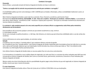 Combate à Corrupção
Prevenção
Damos ênfase  a prevenção através de Sistema Integrado de Gestão com base no aforismo :
"Contra a corrupção não há controle mas precisamos do controle para combater a corrupção.“
A contabilidade pública que tem como destaque o SIAF e SIAFEM para os Estados e Municípios, utiliza a contabilidade tradicional e assim, só 
controla verbas.
Não é Sistema Integrado de Gestão e assim não há os controles: físico, financeiro, econômico, patrimonial e fiscal.
Recentemente (Jornal do Comércio, 20/10/2008 - fl. A10 - País) com a matéria - Portal para os convênios - Dinheiro Público, a autoridade da 
área afirma: Novo Sistema - semelhante ao SIAF - fiscalizará o repasse pelo orçamento - Geral para as chamadas transferências voluntárias de 
recursos federais às prefeituras.
E o controle é: cada convênio passará a ter uma conta específica em um banco oficial e os pagamentos serão feitos pelos ministérios
diretamente aos fornecedores.
Esta providência não acrescenta qualquer controle aos que existem atualmente ou seja, nenhum.
E a autoridade arremata:
Vai ser uma revolução na política brasileira (...). Até hoje, não tínhamos um sistema que permitisse boa visibilidade sobre o uso das verbas dos 
convênios.
Como já afirmamos em outras oportunidades, só controlam verbas. 
Solução
O problema é por em prática a "vontade política" para implantar efetivos controles de gestão.
Se a Presidência tiver esta "vontade política", este Sistema Integrado de Gestão implantado pela Controladoria Geral da União fará os controles 
sob a rubrica da Prevenção. Sabemos que sua implantação é tarefa hercúlea mas, temos certeza que todas as "ilhas" do ambiente serão 
removidas e as informações fluirão automaticamente.
Com efetivo Sistema Integrado de Gestão todos os recursos podem ficar em uma única conta bancária.
E os fornecedores só receberão os seus créditos depois de registrado, em cada nota fiscal, os controles de verbas realizados pelo SIAF (que está 
incorporado ao Sistema Integrado de Gestão), bem como os controles físicos, patrimoniais, econômicos, financeiros e fiscal realizados pelo 
Sistema Integrado de Gestão.
Mesmo sendo uma única Conta Bancária não há a possibilidade do gestor pagar contas distintas do que está registrado no Sistema Integrado de 
Gestão, mesmo que seja o mesmo fornecedor.
 
É o mais importante:
Este Sistema Integrado de Gestão utiliza o Plano de Contas da Lei 4.320 de 17/03/1964 e de suas atualizações.
 