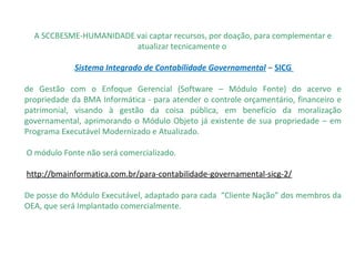                                        
A SCCBESME-HUMANIDADE vai captar recursos, por doação, para complementar e 
atualizar tecnicamente o 
 Sistema Integrado de Contabilidade Governamental – SICG
de  Gestão  com  o  Enfoque  Gerencial  (Software  –  Módulo  Fonte)  do  acervo  e 
propriedade da BMA Informática - para atender o controle orçamentário, financeiro e 
patrimonial,  visando  à  gestão  da  coisa  pública,  em  benefício  da  moralização 
governamental, aprimorando o Módulo Objeto já existente de sua propriedade – em 
Programa Executável Modernizado e Atualizado.
 O módulo Fonte não será comercializado. 
 http://bmainformatica.com.br/para-contabilidade-governamental-sicg-2/
De posse do Módulo Executável, adaptado para cada  “Cliente Nação” dos membros da 
OEA, que será Implantado comercialmente.
 