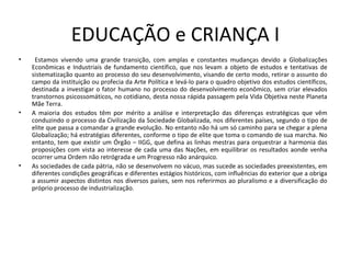 EDUCAÇÃO e CRIANÇA I
• Estamos vivendo uma grande transição, com amplas e constantes mudanças devido a Globalizações
Econômicas e Industriais de fundamento científico, que nos levam a objeto de estudos e tentativas de
sistematização quanto ao processo do seu desenvolvimento, visando de certo modo, retirar o assunto do
campo da instituição ou profecia da Arte Política e levá-lo para o quadro objetivo dos estudos científicos,
destinada a investigar o fator humano no processo do desenvolvimento econômico, sem criar elevados
transtornos psicossomáticos, no cotidiano, desta nossa rápida passagem pela Vida Objetiva neste Planeta
Mãe Terra.
• A maioria dos estudos têm por mérito a análise e interpretação das diferenças estratégicas que vêm
conduzindo o processo da Civilização da Sociedade Globalizada, nos diferentes países, segundo o tipo de
elite que passa a comandar a grande evolução. No entanto não há um só caminho para se chegar a plena
Globalização; há estratégias diferentes, conforme o tipo de elite que toma o comando de sua marcha. No
entanto, tem que existir um Órgão – IIGG, que defina as linhas mestras para orquestrar a harmonia das
proposições com vista ao interesse de cada uma das Nações, em equilibrar os resultados aonde venha
ocorrer uma Ordem não retrógrada e um Progresso não anárquico.
• As sociedades de cada pátria, não se desenvolvem no vácuo, mas sucede as sociedades preexistentes, em
diferentes condições geográficas e diferentes estágios históricos, com influências do exterior que a obriga
a assumir aspectos distintos nos diversos países, sem nos referirmos ao pluralismo e a diversificação do
próprio processo de industrialização.
 