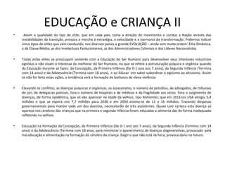 EDUCAÇÃO e CRIANÇA II
• Assim a qualidade do tipo de elite, que em cada país, toma a direção do movimento e conduz a Nação através das
instabilidades da transição, provoca a marcha à estratégia, a velocidade e a harmonia da transformação. Podemos indicar
cinco tipos de elites que vem conduzido, nos diversos países a grande EVOLUÇÃO – ainda sem muita ordem: Elite Dinástica,
a da Classe Média, as dos Intelectuais Evolucionários, as dos Administradores Coloniais e dos Líderes Nacionalistas.
• Todas estas elites se preocupam somente com a Educação do Ser Humano para desenvolver seus interesses industriais
egoístas e não visam o Interesse do melhorar do Ser Humano, no que se refere a estruturação psíquica e orgânica quando
da Educação durante as fazes: da Concepção, da Primeira Infância (De 0-1 ano aos 7 anos), da Segunda Infância (Termina
com 14 anos) e da Adolescência (Termina com 18 anos), e ao Educar em saber subordinar o egoísmo ao altruísmo. Assim
se não for feito estas ações, a tendência será a formação de bárbaros de eleva violência
• Elevando os conflitos, as doenças psíquicas e orgânicas, os assassinatos, o número de presídios, de advogados, de tribunais
de júri, de delegacias policiais, fora o número de hospitais e de médicos e da fragilidade aos vícios. Fora o surgimento de
doenças, de forma epidêmica, que só vão aparecer na idade da velhice, tipo Alzheimer; que em 2011nos USA atingiu 5,4
milhões e que se espera uns 7,7 milhões para 2030 e em 2050 estima-se de 11 a 16 milhões. Trazendo despesas
governamentais para manter cada um dos doentes, necessitarão de três assistentes. Quase com certeza esta doença só
aparece nos cérebros das crianças que na primeira e segunda infância foram educadas e alimenta das de forma inadequada
refletindo na velhice.
• Educação na formação da Concepção, da Primeira Infância (De 0-1 ano aos 7 anos), da Segunda Infância (Termina com 14
anos) e da Adolescência (Termina com 18 anos, para minimizar o aparecimento de doenças degenerativas, provocado pela
má educação e alimentação na formação do cérebro da criança. Exigir o que não está na hora, provoca dano no futuro.
 
