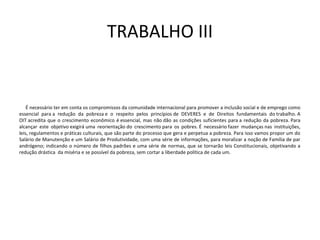 TRABALHO III
É necessário ter em conta os compromissos da comunidade internacional para promover a inclusão social e de emprego como
essencial para a redução da pobreza e o respeito pelos princípios de DEVERES e de Direitos fundamentais do trabalho. A
OIT acredita que o crescimento econômico é essencial, mas não dão as condições suficientes para a redução da pobreza. Para
alcançar este objetivo exigirá uma reorientação do crescimento para os pobres. É necessário fazer mudanças nas instituições,
leis, regulamentos e práticas culturais, que são parte do processo que gera e perpetua a pobreza. Para isso vamos propor um do
Salário de Manutenção e um Salário de Produtividade, com uma série de informações, para moralizar a noção de Família de par
andrógeno; indicando o número de filhos padrões e uma série de normas, que se tornarão leis Constitucionais, objetivando a
redução drástica da miséria e se possível da pobreza, sem cortar a liberdade política de cada um.
 
