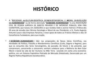 HISTÓRICO
• A "SOCIEDADE de CULTURA CIENTÍFICA DO BEM ESTAR SOCIAL E MORAL DA EVOLUÇÃO
DA HUMANIDADE” ou de forma abreviada “SCCBESME–HUMANIDADE” é uma ASSOCIAÇÃO
CIVIL DE PESSOA JURÍDICA DE DIREITO PRIVADO E DE INTERESSE PÚBLICO, SEM FINS
LUCRATIVOS, que nasceu em 23/02/2011 e que recebeu todo o acervo Teórico e Prático dos
20 anos de estudos das Ciências Sociologia e Moral do seu Presidente, o Sr. Paulo Augusto
Antunes Lacaz e das Empresas Parceiras, e teve apoio de todos os 9 Sócios Efetivos e dos 10
Conselheiros Fundadores, para sua criação.
• A SCCBESME–HUMANIDADE é líder nas proposições de Novas Ideias Científicas, nas
Atividades de Política, Filosofia e Mandamentos Científicos (Culto, Dogma e Regime), para
que os conjuntos dos Seres Convergentes, do passado, do futuro e do presente, que
concorreram, concorrerão e concorrem; venham colaborar para a Melhoria do Bem Estar
Moral e Social da vida do Ser Humano na Mãe Terra. Levando em conta uma economia-
política, em um Sistema Capitalista Policiado de Mercado Globalizado; Gerenciado por um
Regime Político Republicano Societocrático.
 
