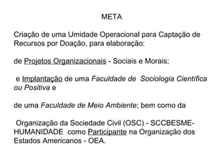      
META
Criação de uma Umidade Operacional para Captação de 
Recursos por Doação, para elaboração:
de Projetos Organizacionais - Sociais e Morais;
 e Implantação de uma Faculdade de Sociologia Científica
ou Positiva e
 
de uma Faculdade de Meio Ambiente; bem como da
 Organização da Sociedade Civil (OSC) - SCCBESME-
HUMANIDADE  como Participante na Organização dos 
Estados Americanos - OEA.
 