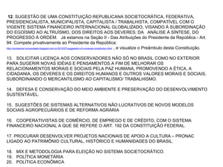 12. SUGESTÃO DE UMA CONSTITUIÇÃO REPUBLICANA SOCIETOCRÁTICA, FEDERATIVA, 
PRESIDENCIALISTA, MUNICIPALISTA, CAPITALISTA / TRABALHISTA, COMPATÍVEL COM O 
VIGENTE SISTEMA FINANCEIRO INTERNACIONAL GLOBALIZADO, VISANDO À SUBORDINAÇÃO 
DO EGOÍSMO AO ALTRUÍSMO, DOS DIREITOS AOS DEVERES; DA   ANÁLISE À SÍNTESE, DO 
PROGRESSO À ORDEM.   Já estamos na Seção II - Das Atribuições do Presidente da República - Art. 
94. Compete privativamente ao Presidente da República:  
http://sccbesme-humanidade.blogspot.com.br/2012/07/suggestion-of-universal-constitution.html  , e visualize o Preâmbulo desta Constituição. 
 
13.   SOLICITAR LICENÇA AOS CONSERVADORES NÃO SÓ NO BRASIL COMO NO EXTERIOR 
PARA SUGERIR NOVAS IDÉIAS E PENSAMENTOS A FIM DE MELHORAR OS 
RELACIONAMENTOS MORAIS E SOCIAIS PELA PAZ HUMANA, PROMOVENDO A ÉTICA, A 
CIDADANIA, OS DEVERES E OS DIREITOS HUMANOS E OUTROS VALORES MORAIS E SOCIAIS, 
SUBORDINANDO O MERCANTILISMO AO CAPITALISMO/ TRABALHISMO.
 
14.   DEFESA E CONSERVAÇÃO DO MEIO AMBIENTE E PRESERVAÇÃO DO DESENVOLVIMENTO 
SUSTENTÁVEL.
15.  SUGESTÕES DE SISTEMAS ALTERNATIVOS NÃO LUCRATIVOS DE NOVOS MODELOS 
SOCIAIS AGROPECUÁRIOS E DE REFORMA AGRÁRIA
 
16.   COOPERATIVISTAS DE COMÉRCIO, DE EMPREGO E DE CRÉDITO, COM O SISTEMA 
FINANCEIRO NACIONAL A QUE SE REFERE O ART. 192 DA CONSTITUIÇÃO FEDERAL.
 
17. PROCURAR DESENVOLVER PROJETOS NACIONAIS DE APOIO A CULTURA – PRONAC 
LIGADO AO PATRIMÔNIO CULTURAL, HISTÓRICO E HUMANIDADES DO BRASIL.    
 
18.   MIX E METODOLOGIA PARA ELEIÇÃO NO SISTEMA SOCIETOCRÁTICO.
19.   POLÍTICA MONETÁRIA
20.   POLÍTICA ECONÔMICA
• 
 