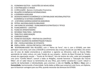 21.   ECONOMIA POLÍTICA – SUGESTÕES DE NOVAS IDÉIAS
22.   A DISTRIBUIÇÃO E A RENDA
23.   A CIRCULAÇÃO - Bancos e Instituições Financeiras.                      
24.   RELAÇÕES ECONÔMICAS INTERNACIONAIS
25.   A DEMANDA AGREGADA
26.   DESENVOLVIMENTO ECONÔMICO/ A CONTABILIDADE NACIONAL/POLÍTICA 
        ECONÔMICA/ O SISTEMA ECONÔMICO –
 27.   A REFORMA AGRÁRIA/GARANTIAS BANCÁRIAS
28.   PÁTRIA, NACIONALIDADE/GLOBALIDADE
29.   UM PLANO DE GOVERNO - PLANEJAMENTO ESTRATÉGICO E TÁTICO
30.   PLANEJAMENTO – LOGÍSTICO
31.   PLANO DE APOSENTADORIA
32.   REFORMA TRIBUTÁRIA – IMPOSTOS.
33.   TRIBUTOS E ARRECADAÇÃO
34.   CORPORATIVISMO
35.   PLANO DE EDUCAÇÃO – POSITIVO OU CIENTÍFICO
36.   CARGO E SALÁRIOS NA ADMINISTRAÇÃO PÚBLICA
37.   ENE – ESCOLA NACIONAL DE ESTADISTA
38.   ENPN e ENPM – ESCOLA PRÉ-NATAL E PRÉ-MORAL
39.    RESPONSABILIDADE  DAS  RELIGIÕES,  com  o  “Reino  da  Terra”,  isto  é,  com  o  ESTADO,  sem  dele 
participar e vice versa; com vista a EDUCAR os sentimentos das crianças através de suas Mães ( Do ventre 
aos  14  anos  de  idade)  ensinando-as  a  subordinar  o  egoísmo  ao  Altruísmo;  onde  as  futuras  Mães 
aprenderão tal nobre cultura, em cada Templo de sua simpatia – dentro da Nave Principal do Templo, 
através da organização escolar – “Escola de Pré Moral”; fora do horário de culto, onde será propagada 
uma  única  “Cartilha  Moral”;  comum  a  todas  as  Religiões,  visando  favorecer  a  “Educação  das  Futuras 
Mães”, em vir saber Educar os Sentimentos de seus filhos, para melhor socializá-los e assim  reduzir o 
espírito  de  barbaridade  e  individualidade,  para  amenizar  a  vida  em  Família, na Pátria e  Deus  com  a 
Humanidade, harmonizando a fraternidade. Serão dadas as Mães que cumprirem este Curso, um Diploma, 
que irá favorecer vantagens para seu filho, quando necessitar das benesses do ESTADO.
 
 