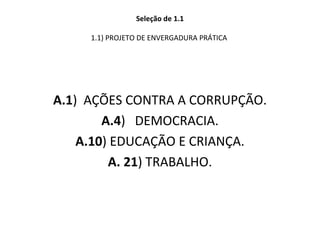 Seleção de 1.1
1.1) PROJETO DE ENVERGADURA PRÁTICA 
A.1)  AÇÕES CONTRA A CORRUPÇÃO.
A.4)   DEMOCRACIA.
A.10) EDUCAÇÃO E CRIANÇA.
A. 21) TRABALHO.
 