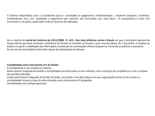 O  Sistema  disponibiliza  para  o  contribuinte  (para  a  sociedade)  os  pagamentos  individualizados  -  empenho  (projetos,  convênios, 
transferências,  etc.),  etc.,  liquidação  e  pagamento  por  contrato,  por  fornecedor,  por  nota  fiscal  -  A  transparência  é  total.  Por 
fornecedor e, se quiser, pode saber onde os recursos são aplicados.
Ver a matéria do Jornal do Comércio de 13/11/2008 - fl. A13 - País mais eficiência contra a fraude em que o Secretário Nacional de 
Justiça afirma que deve aumentar a eficiência do Estado no combate às fraudes e que uma das ideias, diz o Secretário, é ampliar ao 
público em geral a visibilidade das informações envolvendo as contratações diretas do governo, tornando-as públicas e acessíveis.
As normas da Controladoria Geral vêm depois da implantação do Sistema.
 
Contabilidade como instrumento nº1 de Gestão
A contabilidade é, por excelência, Sistema.
Neste Sistema Integrado de Gestão a contabilidade permeia todos os seus módulos, com o princípio da competência e com o método 
das partidas dobradas.
Instale este Sistema Integrado de Gestão na União, nos Estado e nos Municípios e as suas organizações tornar-se-ão virtual e a 
contabilidade irá para o topo da administração como instrumento nº1 da gestão.
Contabilidade com enfoque gerencial.
 