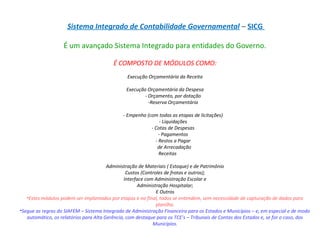  Sistema Integrado de Contabilidade Governamental – SICG
É um avançado Sistema Integrado para entidades do Governo.
É COMPOSTO DE MÓDULOS COMO:
Execução Orçamentária da Receita
Execução Orçamentária da Despesa
- Orçamento, por dotação
-Reserva Orçamentária
- Empenho (com todas as etapas de licitações)
- Liquidações
- Cotas de Despesas
- Pagamentos
- Restos a Pagar
de Arrecadação
Receitas
Administração de Materiais ( Estoque) e de Patrimônio
Custos (Controles de frotas e outros);
Interface com Administração Escolar e
Administração Hospitalar;
E Outros
•Estes módulos podem ser implantados por etapas e no final, todos se entendem, sem necessidade de capturação de dados para
planilha.
•Segue as regras do SIAFEM – Sistema Integrado de Administração Financeira para os Estados e Municípios – e, em especial e de modo
automático, os relatórios para Alta Gerência, com destaque para os TCE’s – Tribunais de Contas dos Estados e, se for o caso, dos
Municípios.
 