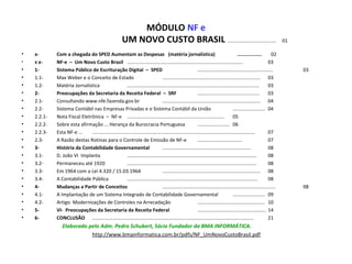MÓDULO NF e
UM NOVO CUSTO BRASIL ....................................     01
• x- Com a chegada do SPED Aumentam as Despesas (matéria jornalística) ................. 02
• X x- NF-e – Um Novo Custo Brasil ...................................................................................... 03
• 1- Sistema Público de Escrituração Digital – SPED ........................................................ 03
• 1.1- Max Weber e o Conceito de Estado ......................................................................... 03
• 1.2- Matéria Jornalística .................................................................................................. 03
• 2- Preocupações da Secretaria da Receita Federal – SRF .............................................. 03
• 2.1- Consultando www.nfe.fazenda.gov.br ......................................................................... 04
• 2.2- Sistema Contábil nas Empresas Privadas e o Sistema Contábil da União ........................ 04
• 2.2.1- Nota Fiscal Eletrônica  –  NF-e  ........................................................................ 05
• 2.2.2- Sobre esta afirmação ... Herança da Burocracia Portuguesa ........................ 06
• 2.2.3- Esta NF-e ... ......................................................................................................................... 07
• 2.3- A Razão destas Rotinas para o Controle de Emissão de NF-e ................................. 07
• 3- História da Contabilidade Governamental .................................................................. 08
• 3.1- D. João VI  Implanta ................................................................................................ 08
• 3.2- Permaneceu até 1920 ................................................................................................ 08
• 3.3- Em 1964 com a Lei 4.320 / 15.03.1964 ......................................................................... 08
• 3.4- A Contabilidade Pública ................................................................................................. 08
• 4- Mudanças a Partir de Conceitos .................................................................................... 08
• 4.1- A Implantação de um Sistema Integrado de Contabilidade Governamental ........................ 09
• 4.2- Artigo  Modernizações de Controles na Arrecadação .................................................. 10
• 5- VI- Preocupações da Secretaria da Receita Federal ................................................... 14
• 6- CONCLUSÃO ........................................................................................................................ 21
Elaborado pelo Adm. Pedro Schubert, Sócio Fundador da BMA INFORMÁTICA.
http://www.bmainformatica.com.br/pdfs/NF_UmNovoCustoBrasil.pdf
 