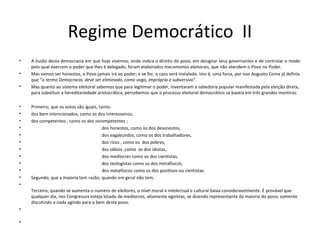 Regime Democrático II
• A ilusão desta democracia em que hoje vivemos, onde indica o direito do povo, em designar seus governantes e de controlar o modo
pelo qual exercem o poder que lhes é delegado, foram elaborados mecanismos eleitorais, que não atendem o Povo no Poder.
• Mas vamos ser honestos, o Povo jamais irá ao poder; e se for, o caos será instalado. Isto é, uma farsa, por isso Augusto Come já definia
que “o termo Democracia, deve ser eliminado, como vago, impróprio e subversivo”.
• Mas quanto ao sistema eleitoral sabemos que para legitimar o poder, inventaram a sabedoria popular manifestada pela eleição direta,
para substituir a hereditariedade aristocrática; percebemos que o processo eleitoral democrático se baseia em três grandes mentiras:
• Primeiro, que os votos são iguais, tanto:
• dos bem intencionados, como os dos interesseiros;
• dos competentes , como os dos incompetentes ;
• dos honestos, como os dos desonestos,
• dos vagabundos, como os dos trabalhadores,
• dos ricos , como os dos pobres,
• dos sábios ,como os dos idiotas,
• dos medíocres como os dos cientistas,
• dos teologistas como os dos metafísicos,
• dos metafísicos como os dos positivos ou cientistas.
• Segundo, que a maioria tem razão, quando em geral não tem,
•
Terceiro, quando se aumenta o numero de eleitores, o nível moral e intelectual e cultural baixa consideravelmente. É provável que
qualquer dia, nos Congressos esteja lotado de medíocres, altamente egoístas, se dizendo representante da maioria do povo; somente
discutindo e nada agindo para o bem deste povo.
•
•
 