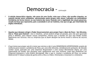 Democracia - continuação
• A eleição democrática vigente, não passa de uma ilusão, visto que o Povo, não escolhe ninguém, no
máximo decide entre candidatos, apresentados pelos grupos mais ativos, indicados em Assembleias
Partidárias de forma imoral, na sua maioria das vezes; fazendo com a legalidade dos atuais governos,
resulte da força que representa, pois a sociedade é um ser Coletivo, mas que só age, por intermédio de
órgãos individuais.
•
• Aqueles que desejam atingir o Poder Governamental, para propor fazer o Bem do Povo – Ser Altruísta,
isto é, “Viver para Outrem”, isto é, Estadista, jamais poderá atingir tal posição, pois não será agraciado
pelos $ Milhões, para efetuar nossas campanhas; mesmo que o Partido em que seja filiado receba
legalmente tais recursos. Pois as empresas que as doam desejam de forma imoral o retorno do recurso
doado.
• O que temos que propor seja lá o nome que viermos a dar é uma DEMOCRACIA APERFEIÇOADA, projeto de
melhoria para resolver o problema do Povo; por uma elite Altruísta, cientificamente pensante, de elevado
caráter social, policiada por uma Imprensa Responsável e uma Justiça Moralmente Digna; por uma
organização de Estado, que discipline mais rigidamente este caos reinante, onde hoje predomina um
Progresso Anárquico e uma Ordem Retrógrada. Mas o que é, resolver o problema do Povo, no campo
Material ($)? É reduzir a faixa de ganho entre o Rico e o Pobre. Eliminando o miserável e o milionário.
 