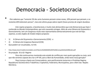 Democracia - Societocracia
• Pois sabemos que “somente 5% dos seres humanos pensam coisas novas, 10% pensam que pensam, e os
restantes 85% detestam pensar”, mas este último grupo adora repetir frases prontas de origem duvidosa.
Este regime proposto, a Societocracia, é muito mais democrático que esta Democracia que hoje é
conhecida no Mundo Contemporâneo, que vem causando estragos. Além de uma Câmara de Orçamento e
Gerenciamento, tem um Congresso muito mais representativo democraticamente que este de hoje;
vejamos, os dois órgãos de Estado Utópico proposto:
• 1) A Câmara de Orçamento e Gerenciamento (COG) e
• 2) A Câmara do Congresso Nacional (CCN)
• Que podem ser visualizadas, no link:
• http://www.doutrinadahumanidade.com/Palestra%20AMAN%20IV%20[Compatibility%20Mode].pdf
• Da projeção 35 à 62- Regime
• Para não continuarmos mantendo este estado de conflito por mais quatro gerações ou mais; será
que não seremos capazes de criar a 4ª VIA, para o Bem da Humanidade, ainda nesta nossa geração?
• Peço Licença e Apoio aos Conservadores, para pacificamente testarmos o Protótipo Regime
Republicano Societocrático Trabalhista / Capitalista, Federativo, Municipalista, para o Bem das Nações
Membros.
 