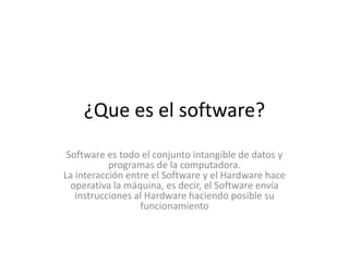 ¿Que es el software?
Software es todo el conjunto intangible de datos y
programas de la computadora.
La interacción entre el Software y el Hardware hace
operativa la máquina, es decir, el Software envía
instrucciones al Hardware haciendo posible su
funcionamiento
 
