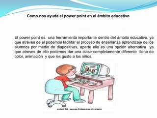 Como nos ayuda el power point en el ámbito educativo
El power point es una herramienta importante dentro del ámbito educativo, ya
que atreves de el podemos facilitar el proceso de enseñanza aprendizaje de los
alumnos por medio de diapositivas, aparte ello es una opción alternativa ya
que atreves de ello podemos dar una clase completamente diferente llena de
color, animación y que les guste a los niños.
 