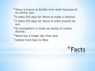 *
*Venus is known as Earths' twin sister because of
its similar size.
*It takes 243 days for Venus to make a rotation.
*it takes 224 days for Venus to orbit around the
sun.
*Its atmosphere is made up mostly of carbon
dioxide.
*Venus has a longer day than year.
*rotates from East to West