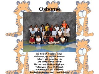 Osborne
We did a lot of special things-
We learned, we laughed, we cared
I always will remember you
And all the fun we shared!
The one thing I tried to teach you,
To last your whole life through
Is to know that you are special
Just because you are you. Mrs. Osborne
 