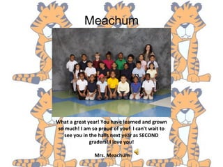 Meachum
What a great year! You have learned and grown
so much! I am so proud of you! I can't wait to
see you in the halls next year as SECOND
graders! I love you!
Mrs. Meachum
 