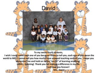 David
To my sweet Pre-K students,
I wish I could name each one of you because I have to tell you, each one of you mean the
world to ME! I cannot tell you how much I have enjoyed teaching each of you. I hope you
remember me and hold on to the “secret” of learning anything!
(shhh… listening) Thank you for making a difference in my life.
I will love you forever!
Mrs. David
 
