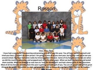 Rosson
Class, Class, Class,
I have had a wonderful time learning and growing with all of you this year. You all have learned so much and
tried your best. I couldn’t be more proud. I am going to miss all of you next year, but luckily I will get to see you
around school. We have had some really fun times together this year. Some of my favorite memories are when
we did the mummy estimation and wrapped each other in toilet paper. When we built our vehicles and tested
them outside. When we dressed as rock stars to ‘rock the benchmark’ and had a dance party in the classroom.
Most of all my favorite memory from this year is getting to know each of you. You are all special and will do great
things in the world. Remember to: read, ask questions, and to always do your best. Think Positive, Be Positive. “
 