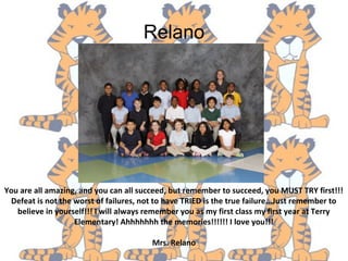 Relano
You are all amazing, and you can all succeed, but remember to succeed, you MUST TRY first!!!
Defeat is not the worst of failures, not to have TRIED is the true failure...Just remember to
believe in yourself!!! I will always remember you as my first class my first year at Terry
Elementary! Ahhhhhhh the memories!!!!!! I love you!!!
Mrs. Relano
 
