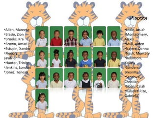 Piazza
•Allen, Mareese
•Blasio, Zion
•Brooks, Kra
•Brown, Amari
•Estupin, Xander
•Flenory,
Jaydrien
•Hunter, Trinity
•Jenkins, London
•Jones, Teneah
•Little, Josiah
•Montgomery,
Alexis
•Mull, Aiden
•Najera, Danna
•Nash, Montery
•Robinson,
Kollins
•Sanders,
Breanna
•Sandoval,
Christian
•Sloan, Calah
•Valadez-Rizo,
Gabriela
 