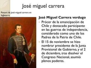 José miguel carrera
José Miguel Carrera verdugo
• Prócer de la emancipación de
Chile y destacado participante
en las guerras de independencia,
considerado como uno de los
Padres de la Patria de Chile.
• El 15 de noviembre se hizo
nombrar presidente de la Junta
Provisional de Gobierno, y el 2
de diciembre, tras disolver el
Congreso Nacional, asumió
plenos poderes.
Pintura de José miguel carrera en
Inglaterra
 