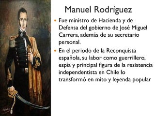 Manuel Rodríguez
 Fue ministro de Hacienda y de
Defensa del gobierno de José Miguel
Carrera, además de su secretario
personal.
 En el periodo de la Reconquista
española, su labor como guerrillero,
espía y principal figura de la resistencia
independentista en Chile lo
transformó en mito y leyenda popular
 