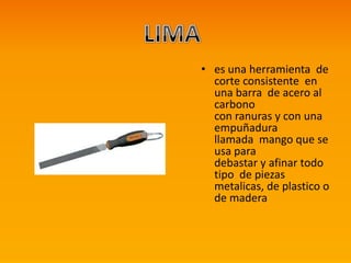 • es una herramienta de
corte consistente en
una barra de acero al
carbono
con ranuras y con una
empuñadura
llamada mango que se
usa para
debastar y afinar todo
tipo de piezas
metalicas, de plastico o
de madera
 