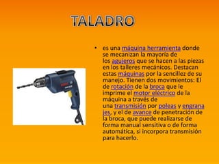 • es una máquina herramienta donde
se mecanizan la mayoría de
los agujeros que se hacen a las piezas
en los talleres mecánicos. Destacan
estas máquinas por la sencillez de su
manejo. Tienen dos movimientos: El
de rotación de la broca que le
imprime el motor eléctrico de la
máquina a través de
una transmisión por poleas y engrana
jes, y el de avance de penetración de
la broca, que puede realizarse de
forma manual sensitiva o de forma
automática, si incorpora transmisión
para hacerlo.
 