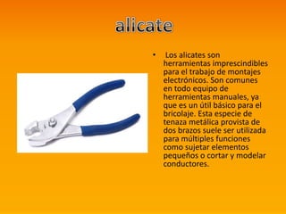 • Los alicates son
herramientas imprescindibles
para el trabajo de montajes
electrónicos. Son comunes
en todo equipo de
herramientas manuales, ya
que es un útil básico para el
bricolaje. Esta especie de
tenaza metálica provista de
dos brazos suele ser utilizada
para múltiples funciones
como sujetar elementos
pequeños o cortar y modelar
conductores.
 