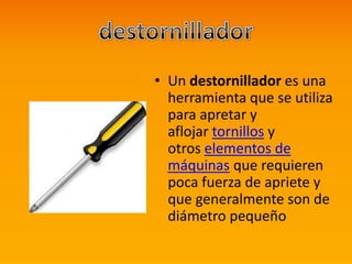 • Un destornillador es una
herramienta que se utiliza
para apretar y
aflojar tornillos y
otros elementos de
máquinas que requieren
poca fuerza de apriete y
que generalmente son de
diámetro pequeño
 