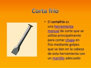 • El cortafrío es
una herramienta
manual de corte que se
utiliza principalmente
para cortar chapa en
frío mediante golpes
que se dan en la cabeza
de esta herramienta con
un martillo adecuado
 