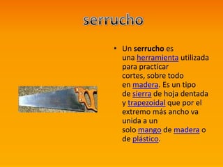 • Un serrucho es
una herramienta utilizada
para practicar
cortes, sobre todo
en madera. Es un tipo
de sierra de hoja dentada
y trapezoidal que por el
extremo más ancho va
unida a un
solo mango de madera o
de plástico.
 