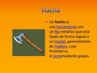 • Un hacha es
una herramienta con
un filo metálico que está
fijado de forma segura a
un mango, generalmente
de madera, cuya
finalidad es
el cortemediante golpes.
 